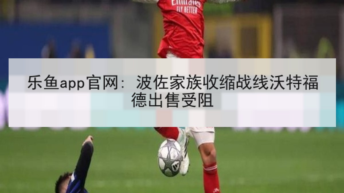 乐鱼app官网: 波佐家族收缩战线沃特福德出售受阻