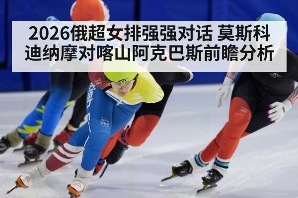2026俄超女排强强对话 莫斯科迪纳摩对喀山阿克巴斯前瞻分析